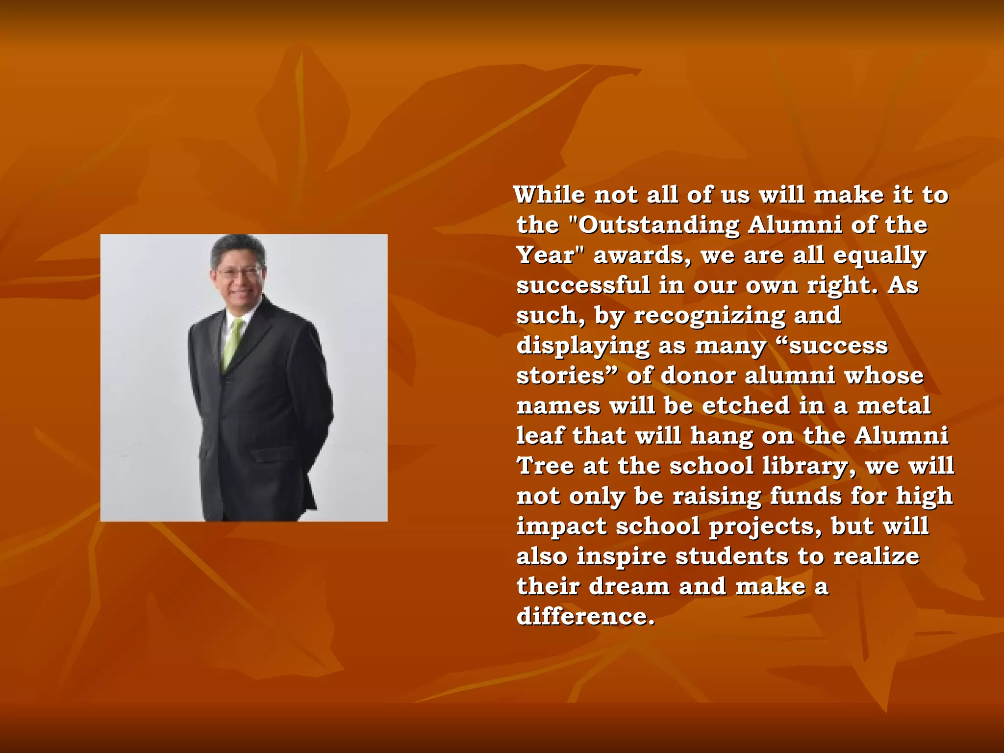 While not all of us will make it to the "Outstanding Alumni of the Year" awards, we are all equally successful in our own right. As such, by recognizing and displaying as many “success stories” of donor alumni whose names will be etched in a metal leaf that will hang on the Alumni Tree at the school library, we will not only be raising funds for high impact school projects, but will also inspire students to realize their dream and make a difference. 