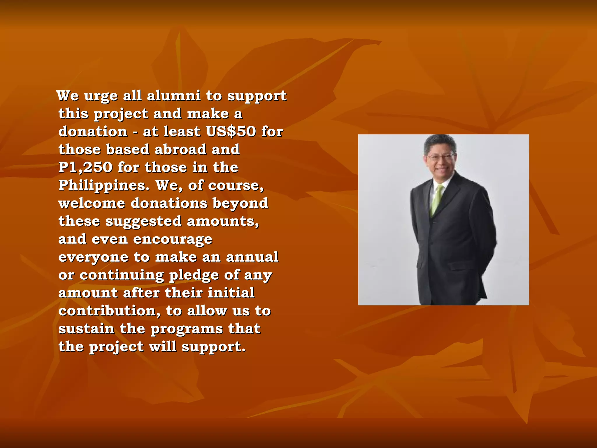 We urge all alumni to support this project and make a donation - at least US$50 for those based abroad and P1,250 for those in the Philippines. We, of course, welcome donations beyond these suggested amounts, and even encourage everyone to make an annual or continuing pledge of any amount after their initial contribution, to allow us to sustain the programs that the project will support. 