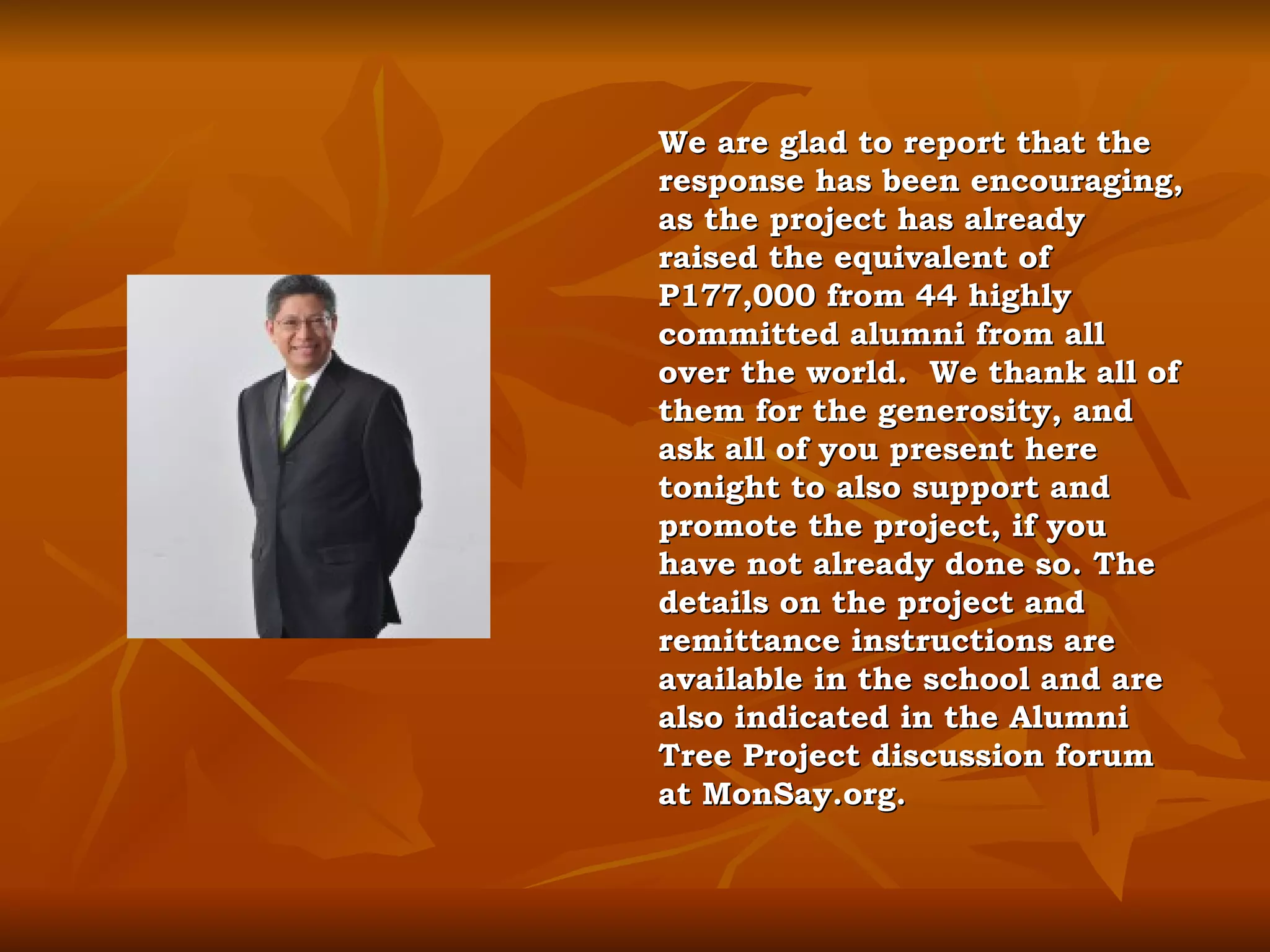 We are glad to report that the response has been encouraging, as the project has already raised the equivalent of  P177,000 from 44 highly committed alumni from all over the world.  We thank all of them for the generosity, and ask all of you present here tonight to also support and promote the project, if you have not already done so. The details on the project and remittance instructions are available in the school and are also indicated in the Alumni Tree Project discussion forum at MonSay.org. 