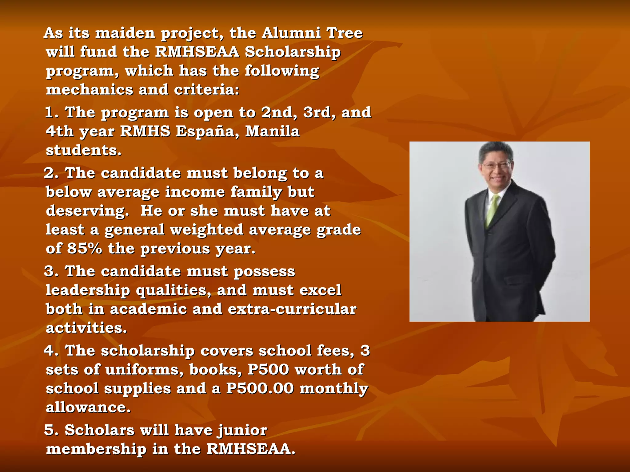 As its maiden project, the Alumni Tree will fund the RMHSEAA Scholarship program, which has the following mechanics and criteria: 1. The program is open to 2nd, 3rd, and 4th year RMHS España, Manila students. 2. The candidate must belong to a below average income family but deserving.  He or she must have at least a general weighted average grade of 85% the previous year.  3. The candidate must possess leadership qualities, and must excel both in academic and extra-curricular activities. 4. The scholarship covers school fees, 3 sets of uniforms, books, P500 worth of school supplies and a P500.00 monthly allowance. 5. Scholars will have junior membership in the RMHSEAA. 