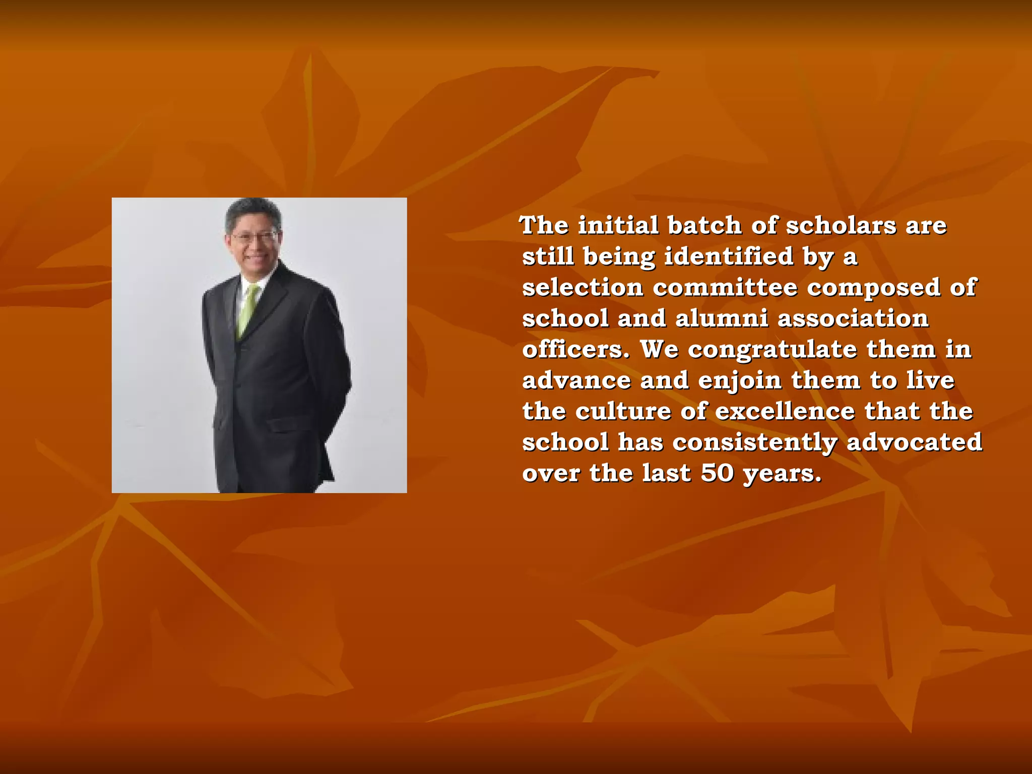 The initial batch of scholars are still being identified by a selection committee composed of school and alumni association officers. We congratulate them in advance and enjoin them to live the culture of excellence that the school has consistently advocated over the last 50 years. 