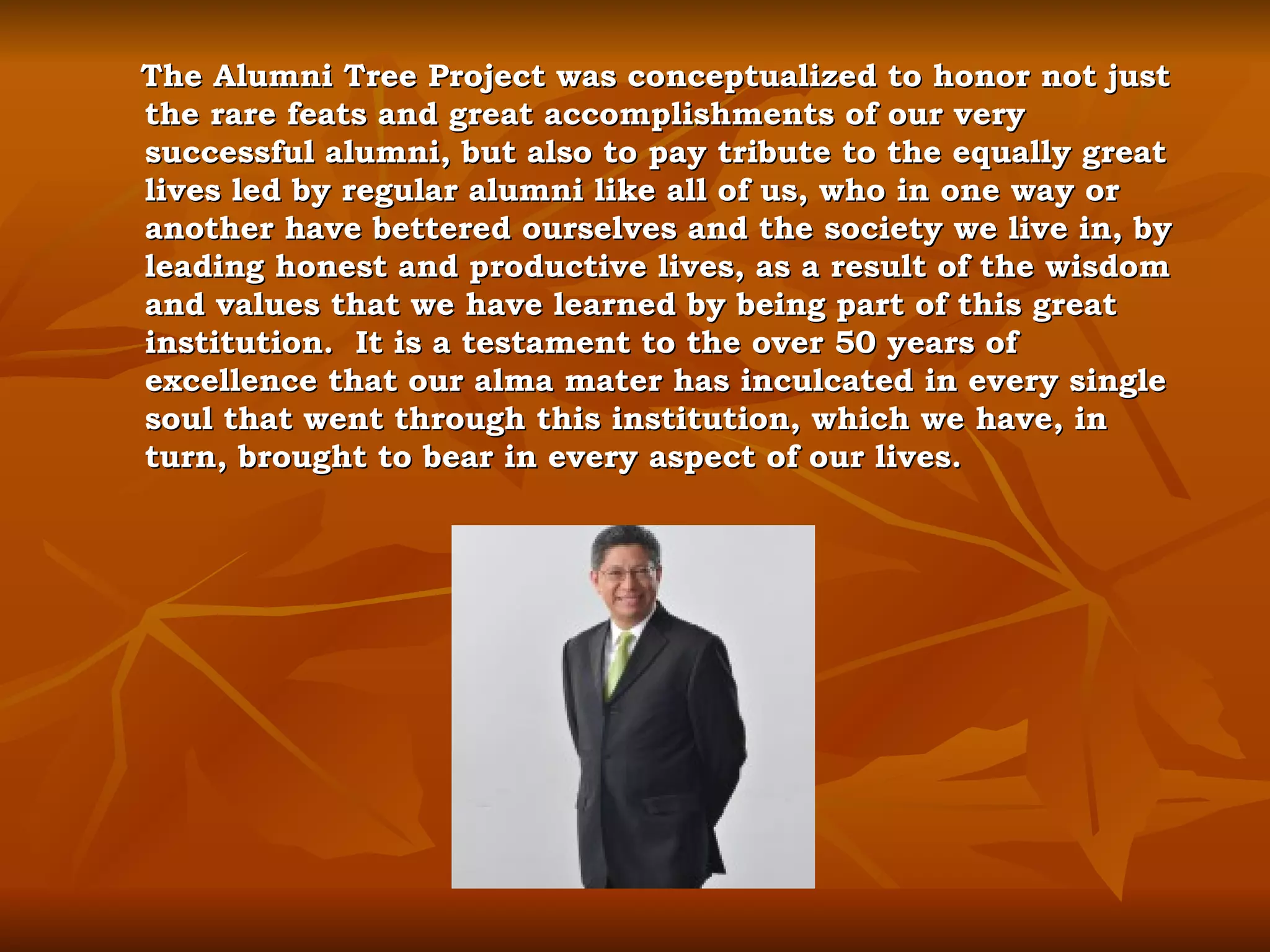 The Alumni Tree Project was conceptualized to honor not just the rare feats and great accomplishments of our very successful alumni, but also to pay tribute to the equally great lives led by regular alumni like all of us, who in one way or another have bettered ourselves and the society we live in, by leading honest and productive lives, as a result of the wisdom and values that we have learned by being part of this great institution.  It is a testament to the over 50 years of excellence that our alma mater has inculcated in every single soul that went through this institution, which we have, in turn, brought to bear in every aspect of our lives. 
