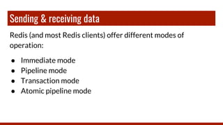 Sending & receiving data
Redis (and most Redis clients) offer different modes of
operation:
● Immediate mode
● Pipeline mode
● Transaction mode
● Atomic pipeline mode
 