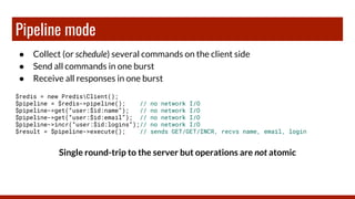 Pipeline mode
● Collect (or schedule) several commands on the client side
● Send all commands in one burst
● Receive all responses in one burst
$redis = new PredisClient();
$pipeline = $redis->pipeline(); // no network I/O
$pipeline->get(“user:$id:name”); // no network I/O
$pipeline->get(“user:$id:email”); // no network I/O
$pipeline->incr(“user:$id:logins”);// no network I/O
$result = $pipeline->execute(); // sends GET/GET/INCR, recvs name, email, login
Single round-trip to the server but operations are not atomic
 