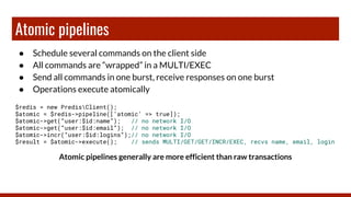 Atomic pipelines
● Schedule several commands on the client side
● All commands are “wrapped” in a MULTI/EXEC
● Send all commands in one burst, receive responses on one burst
● Operations execute atomically
$redis = new PredisClient();
$atomic = $redis->pipeline([‘atomic’ => true]);
$atomic->get(“user:$id:name”); // no network I/O
$atomic->get(“user:$id:email”); // no network I/O
$atomic->incr(“user:$id:logins”);// no network I/O
$result = $atomic->execute(); // sends MULTI/GET/GET/INCR/EXEC, recvs name, email, login
Atomic pipelines generally are more efficient than raw transactions
 