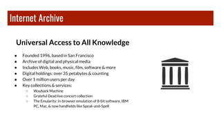 Internet Archive
Universal Access to All Knowledge
● Founded 1996, based in San Francisco
● Archive of digital and physical media
● Includes Web, books, music, film, software & more
● Digital holdings: over 35 petabytes & counting
● Over 1 million users per day
● Key collections & services:
○ Wayback Machine
○ Grateful Dead live concert collection
○ The Emularity: in-browser emulation of 8-bit software, IBM
PC, Mac, & now handhelds like Speak-and-Spell
 