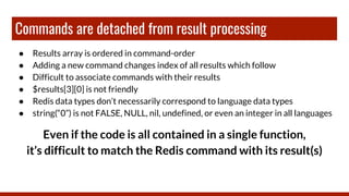 Commands are detached from result processing
● Results array is ordered in command-order
● Adding a new command changes index of all results which follow
● Difficult to associate commands with their results
● $results[3][0] is not friendly
● Redis data types don’t necessarily correspond to language data types
● string(“0”) is not FALSE, NULL, nil, undefined, or even an integer in all languages
Even if the code is all contained in a single function,
it’s difficult to match the Redis command with its result(s)
 