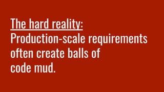 The hard reality:
Production-scale requirements
often create balls of
code mud.
 