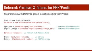 Deferred: Promises & futures for PHP/Predis
Programming with Deferred almost looks like coding with Predis:
$redis = new PredisClient();
$promises = new DeferredPromisesPipeline($redis);
$get_name = $promises->get(“user:$id:name”); // returns DeferredFuture
$hgetall_emoji = $promises->hgetall(“emoji:$emoji_id”); // returns DeferredFuture
$promises->execute(); // network I/O happens here
$name = $get_name->value(); // string
$emoji = $hgetall_emoji->value(); // HGETALL array
 