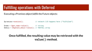 Fulfilling operations with Deferred
Executing a Promises object fulfills the Future objects:
$promises->execute(); // network I/O happens here (“fulfilled”)
$name = $get_name->value(); // string
$emoji = $hgetall_emoji->value(); // HGETALL array
Once fulfilled, the resulting value may be retrieved with the
value() method.
 