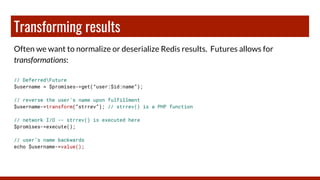 Transforming results
Often we want to normalize or deserialize Redis results. Futures allows for
transformations:
// DeferredFuture
$username = $promises->get(“user:$id:name”);
// reverse the user’s name upon fulfillment
$username->transform(“strrev”); // strrev() is a PHP function
// network I/O -- strrev() is executed here
$promises->execute();
// user’s name backwards
echo $username->value();
 