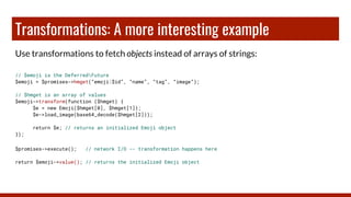 Transformations: A more interesting example
Use transformations to fetch objects instead of arrays of strings:
// $emoji is the DeferredFuture
$emoji = $promises->hmget(“emoji:$id”, “name”, “tag”, “image”);
// $hmget is an array of values
$emoji->transform(function ($hmget) {
$e = new Emoji($hmget[0], $hmget[1]);
$e->load_image(base64_decode($hmget[2]));
return $e; // returns an initialized Emoji object
});
$promises->execute(); // network I/O -- transformation happens here
return $emoji->value(); // returns the initialized Emoji object
 