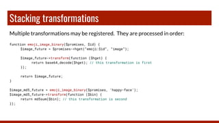 Stacking transformations
Multiple transformations may be registered. They are processed in order:
function emoji_image_binary($promises, $id) {
$image_future = $promises->hget(“emoji:$id”, “image”);
$image_future->transform(function ($hget) {
return base64_decode($hget); // this transformation is first
});
return $image_future;
}
$image_md5_future = emoji_image_binary($promises, ‘happy-face’);
$image_md5_future->transform(function ($bin) {
return md5sum($bin); // this transformation is second
});
 