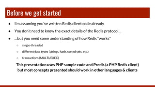 Before we get started
● I’m assuming you’ve written Redis client code already
● You don’t need to know the exact details of the Redis protocol…
● …but you need some understanding of how Redis “works”
○ single-threaded
○ different data types (strings, hash, sorted sets, etc.)
○ transactions (MULTI/EXEC)
This presentation uses PHP sample code and Predis (a PHP Redis client)
but most concepts presented should work in other languages & clients
 