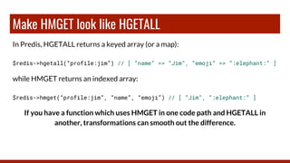 Make HMGET look like HGETALL
In Predis, HGETALL returns a keyed array (or a map):
$redis->hgetall(“profile:jim”) // [ “name” => “Jim”, “emoji” => “:elephant:” ]
while HMGET returns an indexed array:
$redis->hmget(“profile:jim”, “name”, “emoji”) // [ “Jim”, “:elephant:” ]
If you have a function which uses HMGET in one code path and HGETALL in
another, transformations can smooth out the difference.
 