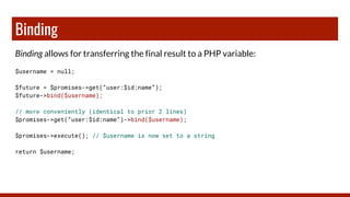 Binding
Binding allows for transferring the final result to a PHP variable:
$username = null;
$future = $promises->get(“user:$id:name”);
$future->bind($username);
// more conveniently (identical to prior 2 lines)
$promises->get(“user:$id:name”)->bind($username);
$promises->execute(); // $username is now set to a string
return $username;
 