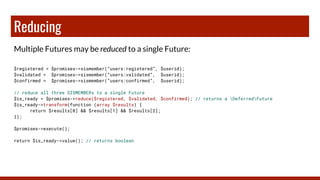 Reducing
Multiple Futures may be reduced to a single Future:
$registered = $promises->sismember(“users:registered”, $userid);
$validated = $promises->sismember(“users:validated”, $userid);
$confirmed = $promises->sismember(“users:confirmed”, $userid);
// reduce all three SISMEMBERs to a single Future
$is_ready = $promises->reduce($registered, $validated, $confirmed); // returns a DeferredFuture
$is_ready->transform(function (array $results) {
return $results[0] && $results[1] && $results[2];
});
$promises->execute();
return $is_ready->value(); // returns boolean
 