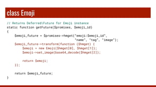 class Emoji
// Returns DeferredFuture for Emoji instance
static function getFuture($promises, $emoji_id)
{
$emoji_future = $promises->hmget(“emoji:$emoji_id”,
“name”, “tag”, “image”);
$emoji_future->transform(function ($hmget) {
$emoji = new Emoji($hmget[0], $hmget[1]);
$emoji->set_image(base64_decode($hmget[2]);
return $emoji;
});
return $emoji_future;
}
 