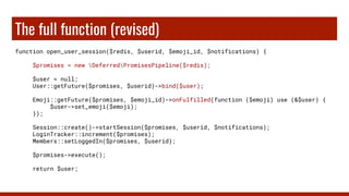 The full function (revised)
function open_user_session($redis, $userid, $emoji_id, $notifications) {
$promises = new DeferredPromisesPipeline($redis);
$user = null;
User::getFuture($promises, $userid)->bind($user);
Emoji::getFuture($promises, $emoji_id)->onFulfilled(function ($emoji) use (&$user) {
$user->set_emoji($emoji);
});
Session::create()->startSession($promises, $userid, $notifications);
LoginTracker::increment($promises);
Members::setLoggedIn($promises, $userid);
$promises->execute();
return $user;
 