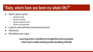 “Baby, where have you been my whole life?”
● Quick, quick, quick
○ Quick to code
○ Quick to debug
○ Quick response times
○ Quick to model data
● Logical, well-defined command structure
● Atomicity
● Flexibility over rigor
Learning only a handful of straightforward concepts,
I felt I had a solid working understanding of Redis
 