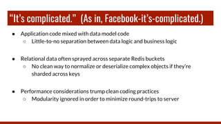 “It’s complicated.” (As in, Facebook-it’s-complicated.)
● Application code mixed with data model code
○ Little-to-no separation between data logic and business logic
● Relational data often sprayed across separate Redis buckets
○ No clean way to normalize or deserialize complex objects if they’re
sharded across keys
● Performance considerations trump clean coding practices
○ Modularity ignored in order to minimize round-trips to server
 