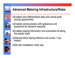 Advanced Metering Infrastructure/Rates

♦ Enables time differentiated rates and critical peak
 pricing opportunities
♦ Enables communication with appliances and
 equipment for demand response
♦ Enables loading information and automation all along
 the supply chain
♦ Selected Silver Spring Network and Landis + Gyr
 meters
♦ 50k pilot installation under way
 