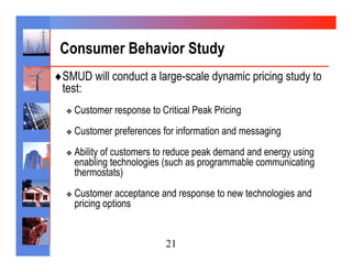 Consumer Behavior Study
♦ SMUD will conduct a large-scale dynamic pricing study to
 test:
  ❖  Customer   response to Critical Peak Pricing
  ❖  Customer   preferences for information and messaging
  ❖  Ability
          of customers to reduce peak demand and energy using
    enabling technologies (such as programmable communicating
    thermostats)
  ❖  Customer  acceptance and response to new technologies and
    pricing options


                             21
 