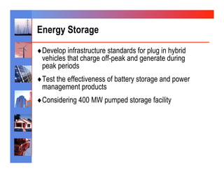 Energy Storage
♦ Develop infrastructure standards for plug in hybrid
 vehicles that charge off-peak and generate during
 peak periods
♦ Test the effectiveness of battery storage and power
 management products
♦ Considering 400 MW pumped storage facility
 