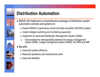 Distribution Automation
♦  SMUD will implement a comprehensive package of distribution system
  automation controls and systems to:
   ❖    Expand SMUD’s supervisory control and data acquisition (SCADA) system
   ❖    Install intelligent switching and monitoring equipment
   ❖   Implement an advanced Distribution Management System (DMS)
    ❖    Demonstrate the interoperability between the energy management
         system (EMS), outage management system (OMS), the DMS and AMI
♦  Benefits
   ❖    Improved system efficiency
   ❖    Reduced operations and maintenance costs
   ❖    Improved reliability
 