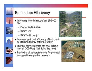 Generation Efficiency
♦  Improving the efficiency of our LM6000
   fleet
     ❖  Proctor and Gamble

     ❖  Carson Ice

     ❖  Campbell’s Soup

♦  Improved part load efficiency of hydro units
   by improving spray pattern of water
♦  Thermal solar system to pre-cool turbine
   inlet air (+20 MW) (Not doing this now)
♦  Reviewing all generation units for potential
   energy efficiency enhancements
 