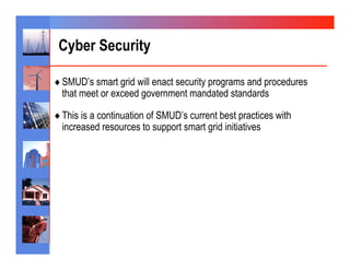 Cyber Security

♦  SMUD’s smart grid will enact security programs and procedures
  that meet or exceed government mandated standards

♦  This is a continuation of SMUD’s current best practices with
  increased resources to support smart grid initiatives
 