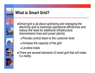 What is Smart Grid?

♦ Smart grid is all about optimizing and managing the
  electricity grid to maximize operational efficiencies and
  reduce the need for additional infrastructure
  (transmission lines and power plants).
    ❖  Provide control down to the customer level

    ❖  Increase the capacity of the grid

    ❖  Levelize loads

♦ There are several elements of smart grid that will make
  it a reality.
 