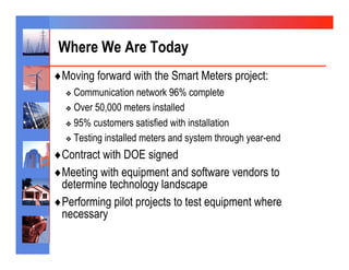 Where We Are Today
♦ Moving forward with the Smart Meters project:
  ❖  Communication    network 96% complete
  ❖  Over 50,000 meters installed

  ❖  95% customers satisfied with installation

  ❖  Testing installed meters and system through year-end

♦ Contract with DOE signed
♦ Meeting with equipment and software vendors to
  determine technology landscape
♦ Performing pilot projects to test equipment where
  necessary
 