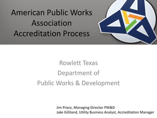 American Public Works
Association
Accreditation Process
Rowlett Texas
Department of
Public Works & Development
Jim Proce, Managing Director PW&D
Jake Gilliland, Utility Business Analyst, Accreditation Manager
 