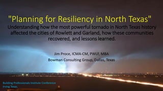 "Planning for Resiliency in North Texas"
Understanding how the most powerful tornado in North Texas history
affected the cities of Rowlett and Garland, how these communities
recovered, and lessons learned.
Jim Proce, ICMA-CM, PWLF, MBA
Bowman Consulting Group, Dallas, Texas
Building Professionals Institute Conference
Irving Texas.
 