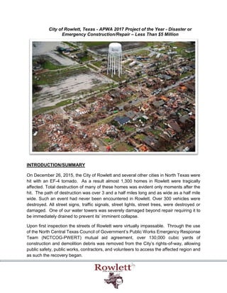City of Rowlett, Texas - APWA 2017 Project of the Year - Disaster or
Emergency Construction/Repair – Less Than $5 Million
INTRODUCTION/SUMMARY
On December 26, 2015, the City of Rowlett and several other cities in North Texas were
hit with an EF-4 tornado. As a result almost 1,300 homes in Rowlett were tragically
affected. Total destruction of many of these homes was evident only moments after the
hit. The path of destruction was over 3 and a half miles long and as wide as a half mile
wide. Such an event had never been encountered in Rowlett. Over 300 vehicles were
destroyed. All street signs, traffic signals, street lights, street trees, were destroyed or
damaged. One of our water towers was severely damaged beyond repair requiring it to
be immediately drained to prevent its’ imminent collapse.
Upon first inspection the streets of Rowlett were virtually impassable. Through the use
of the North Central Texas Council of Government’s Public Works Emergency Response
Team (NCTCOG-PWERT) mutual aid agreement, over 130,000 cubic yards of
construction and demolition debris was removed from the City’s rights-of-way, allowing
public safety, public works, contractors, and volunteers to access the affected region and
as such the recovery began.
 