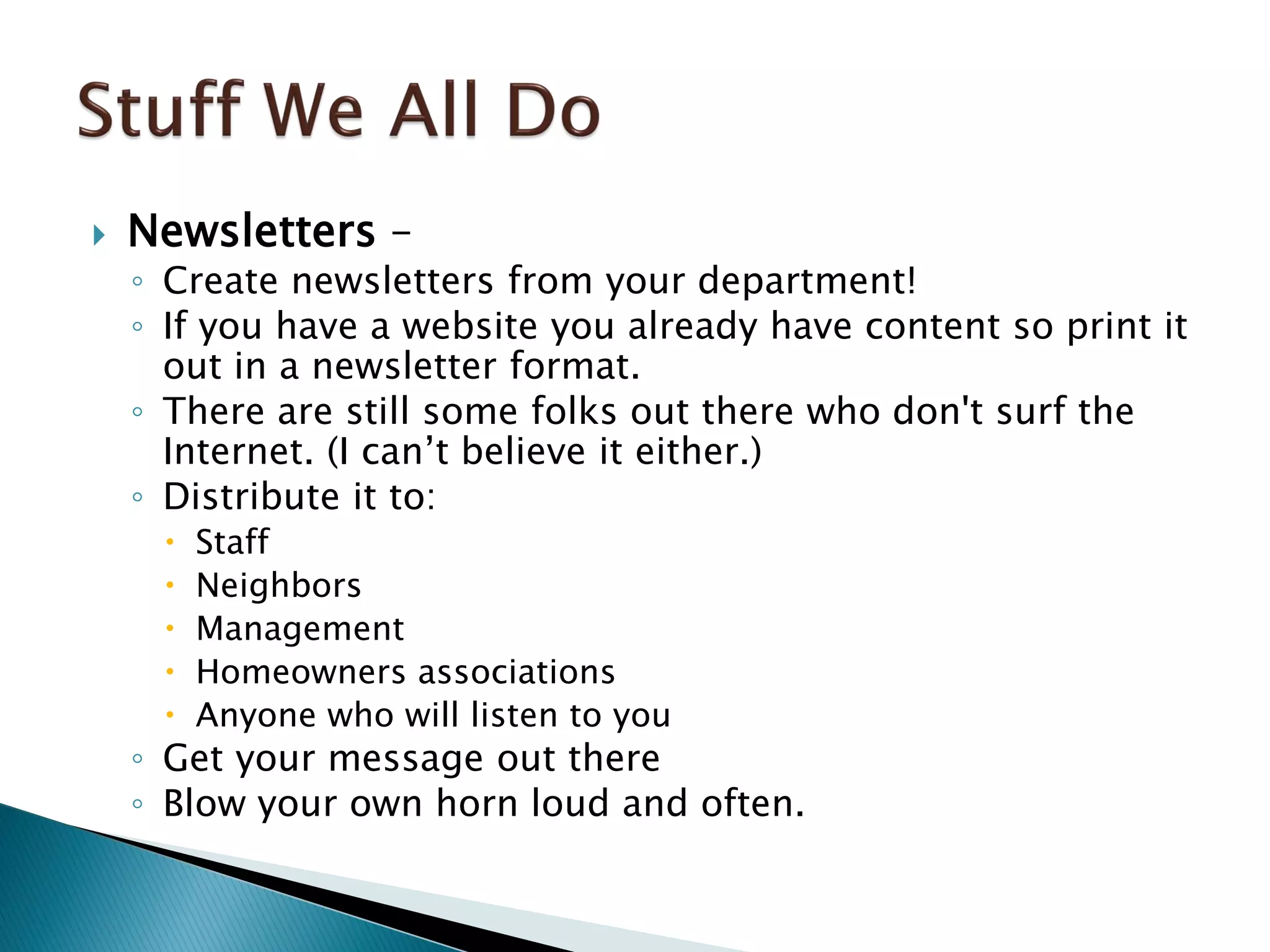 Newsletters –
◦ Create newsletters from your department!
◦ If you have a website you already have content so print it
out in a newsletter format.
◦ There are still some folks out there who don't surf the
Internet. (I can’t believe it either.)
◦ Distribute it to:
 Staff
 Neighbors
 Management
 Homeowners associations
 Anyone who will listen to you
◦ Get your message out there
◦ Blow your own horn loud and often.
 