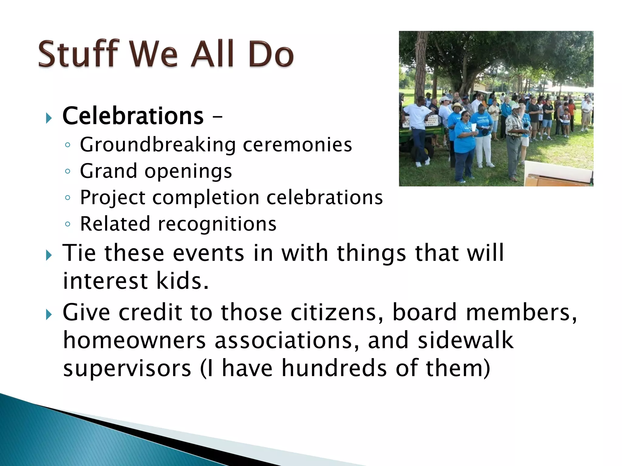  Celebrations –
◦ Groundbreaking ceremonies
◦ Grand openings
◦ Project completion celebrations
◦ Related recognitions
 Tie these events in with things that will
interest kids.
 Give credit to those citizens, board members,
homeowners associations, and sidewalk
supervisors (I have hundreds of them)
 