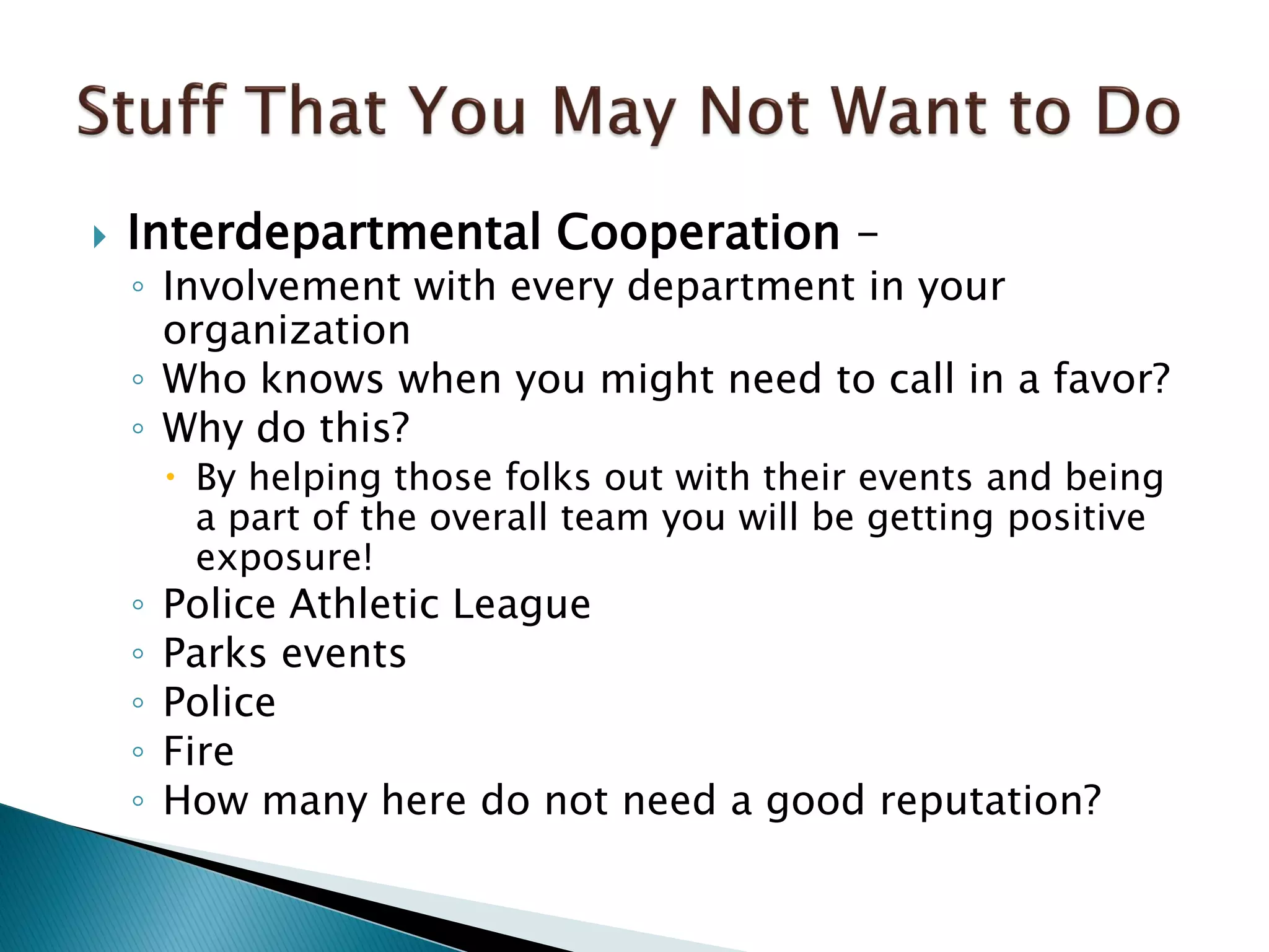  Interdepartmental Cooperation –
◦ Involvement with every department in your
organization
◦ Who knows when you might need to call in a favor?
◦ Why do this?
 By helping those folks out with their events and being
a part of the overall team you will be getting positive
exposure!
◦ Police Athletic League
◦ Parks events
◦ Police
◦ Fire
◦ How many here do not need a good reputation?
 