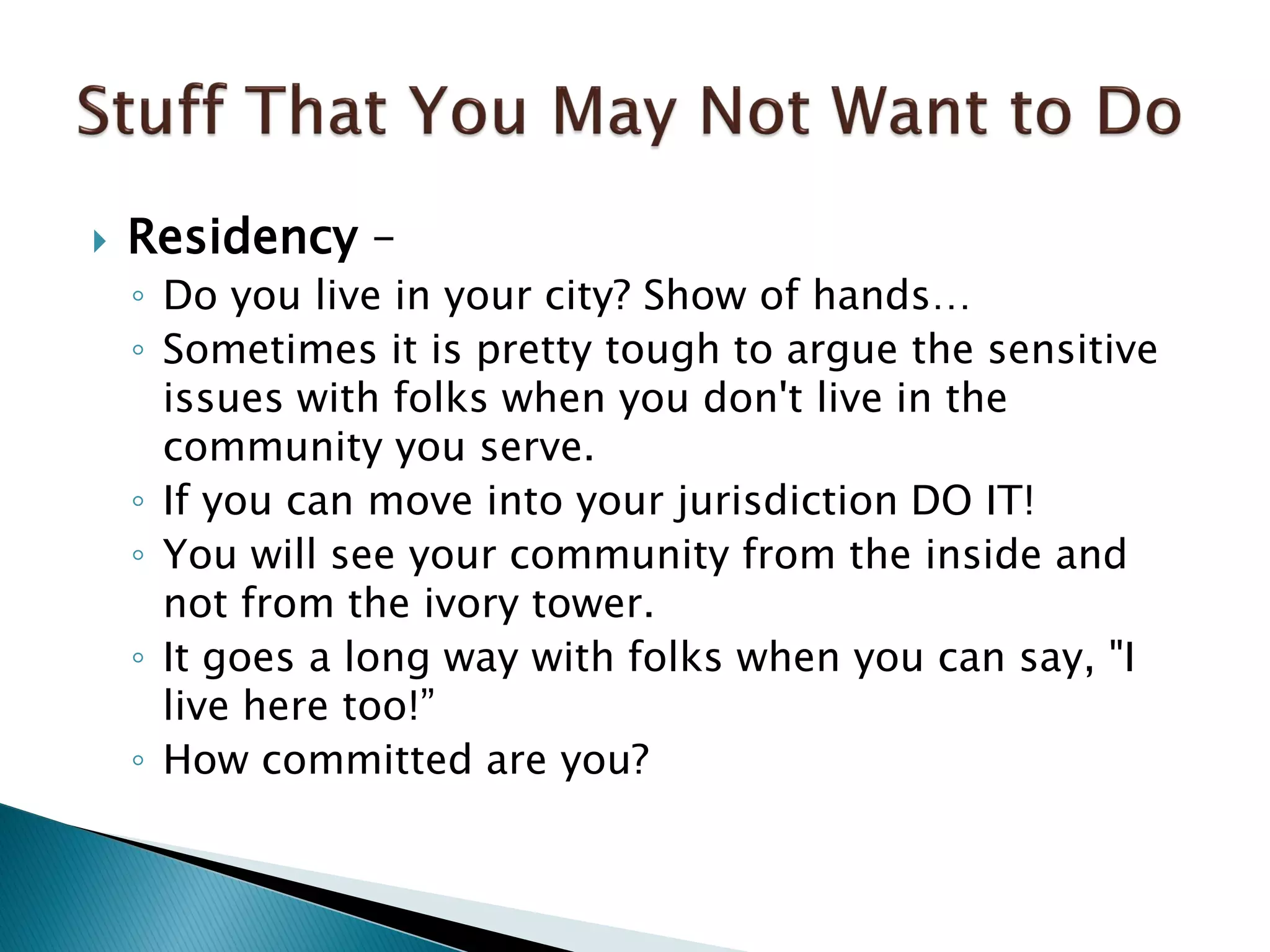  Residency –
◦ Do you live in your city? Show of hands…
◦ Sometimes it is pretty tough to argue the sensitive
issues with folks when you don't live in the
community you serve.
◦ If you can move into your jurisdiction DO IT!
◦ You will see your community from the inside and
not from the ivory tower.
◦ It goes a long way with folks when you can say, "I
live here too!”
◦ How committed are you?
 