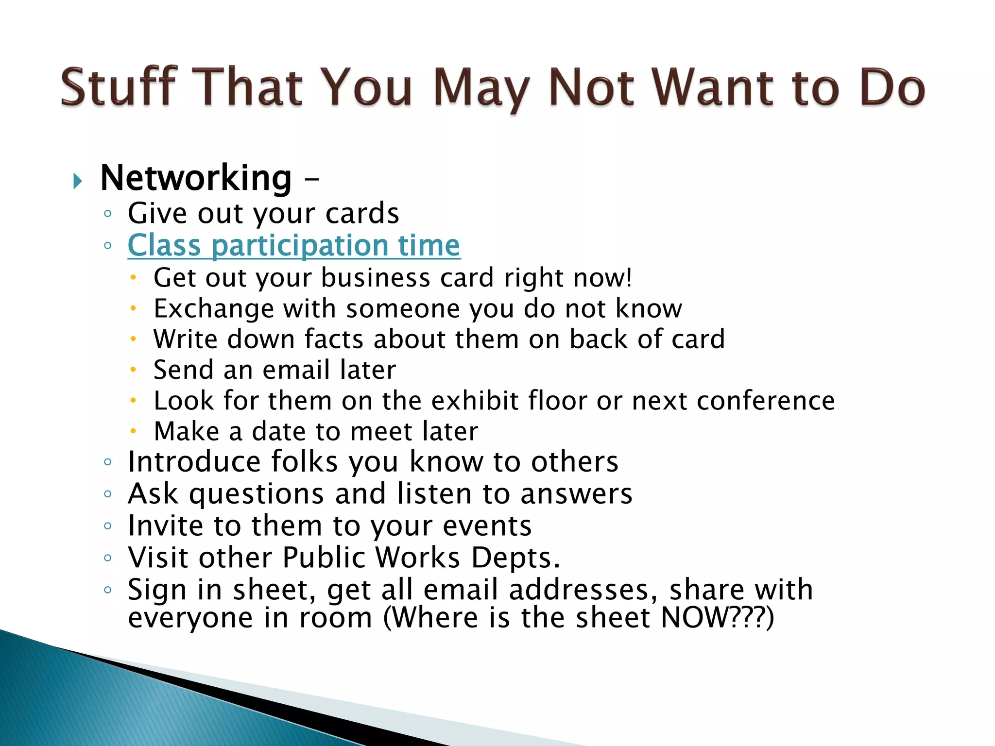  Networking –
◦ Give out your cards
◦ Class participation time
 Get out your business card right now!
 Exchange with someone you do not know
 Write down facts about them on back of card
 Send an email later
 Look for them on the exhibit floor or next conference
 Make a date to meet later
◦ Introduce folks you know to others
◦ Ask questions and listen to answers
◦ Invite to them to your events
◦ Visit other Public Works Depts.
◦ Sign in sheet, get all email addresses, share with
everyone in room (Where is the sheet NOW???)
 