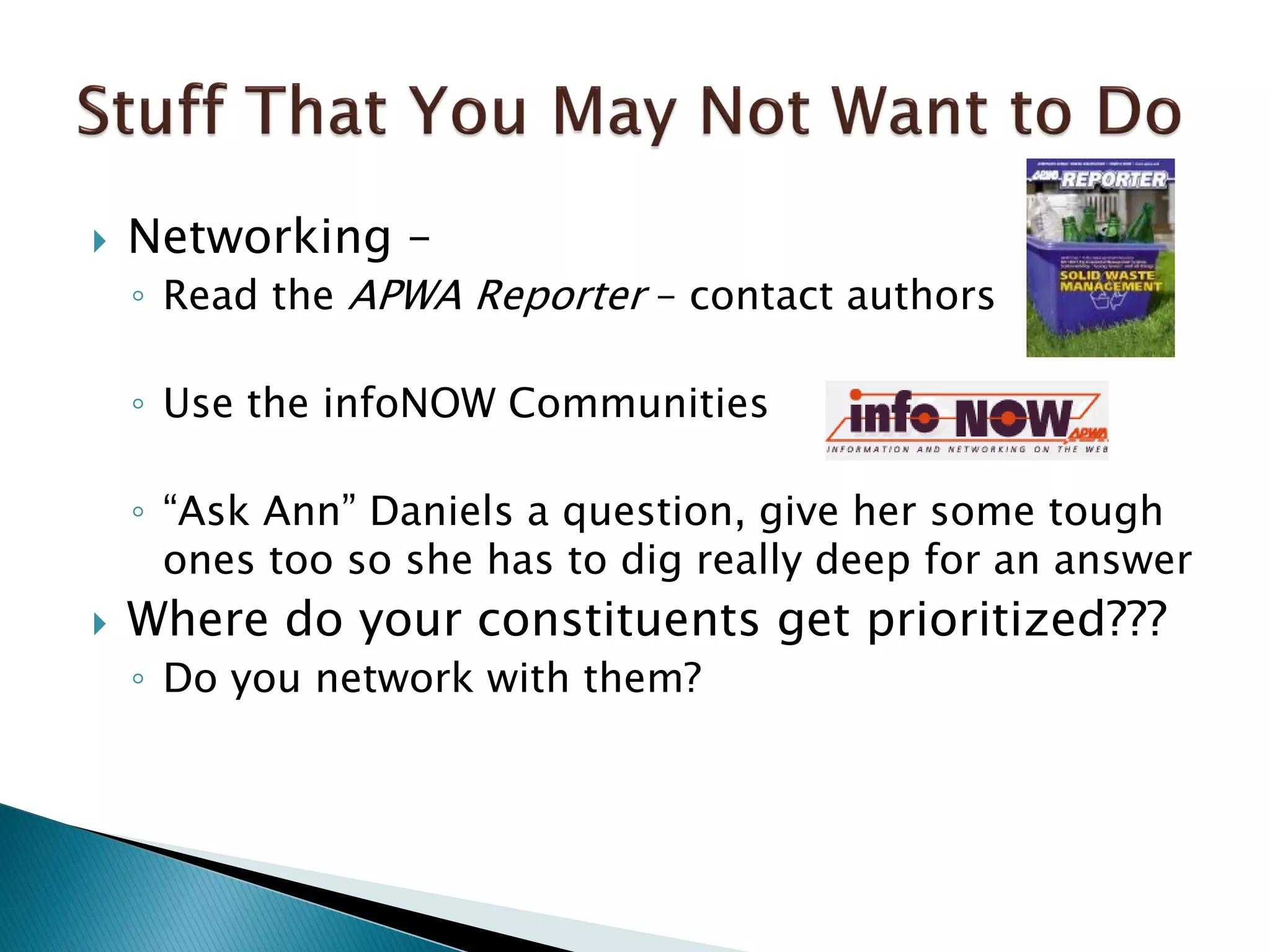  Networking –
◦ Read the APWA Reporter – contact authors
◦ Use the infoNOW Communities
◦ “Ask Ann” Daniels a question, give her some tough
ones too so she has to dig really deep for an answer
 Where do your constituents get prioritized???
◦ Do you network with them?
 