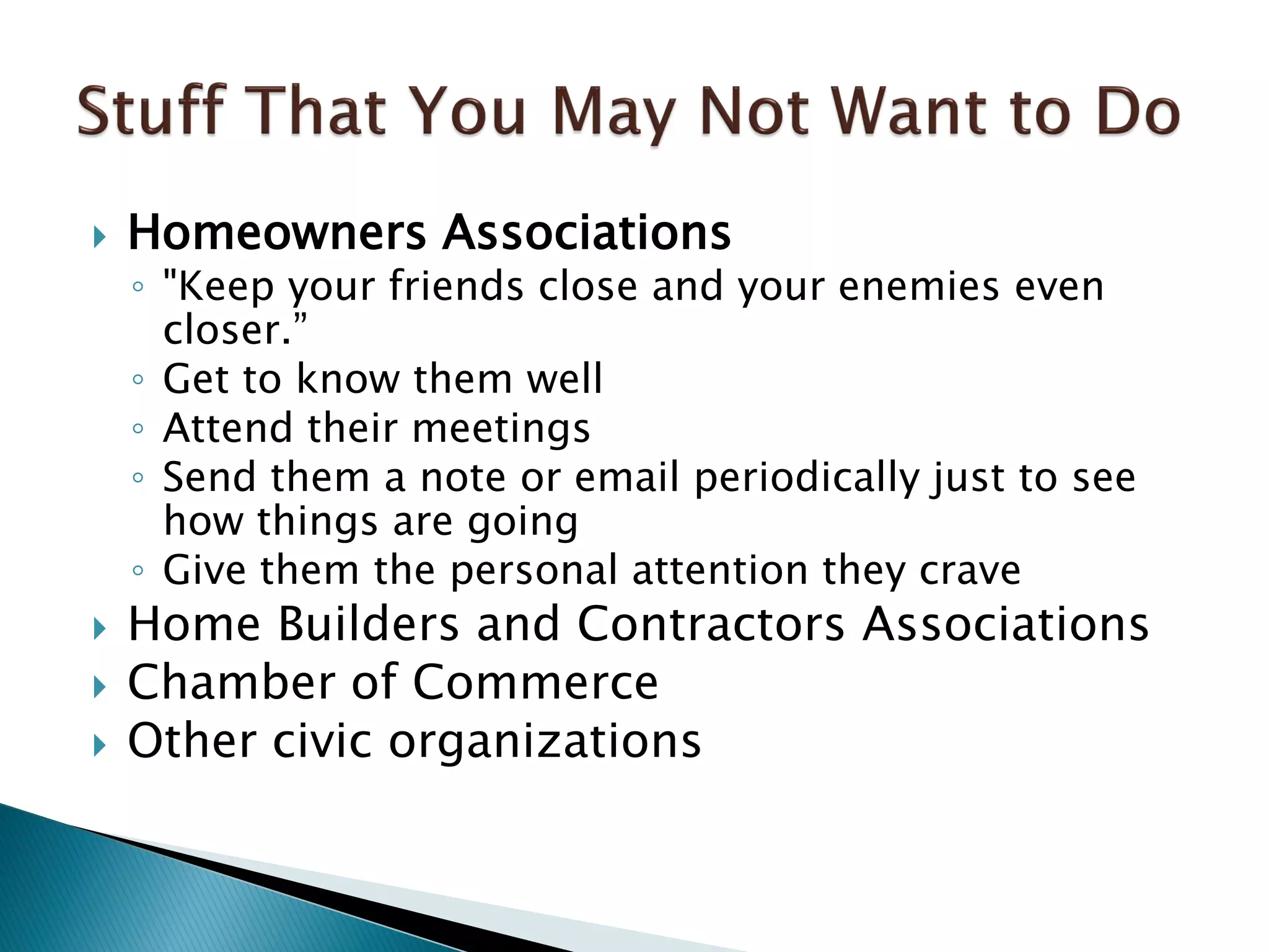  Homeowners Associations
◦ "Keep your friends close and your enemies even
closer.”
◦ Get to know them well
◦ Attend their meetings
◦ Send them a note or email periodically just to see
how things are going
◦ Give them the personal attention they crave
 Home Builders and Contractors Associations
 Chamber of Commerce
 Other civic organizations
 