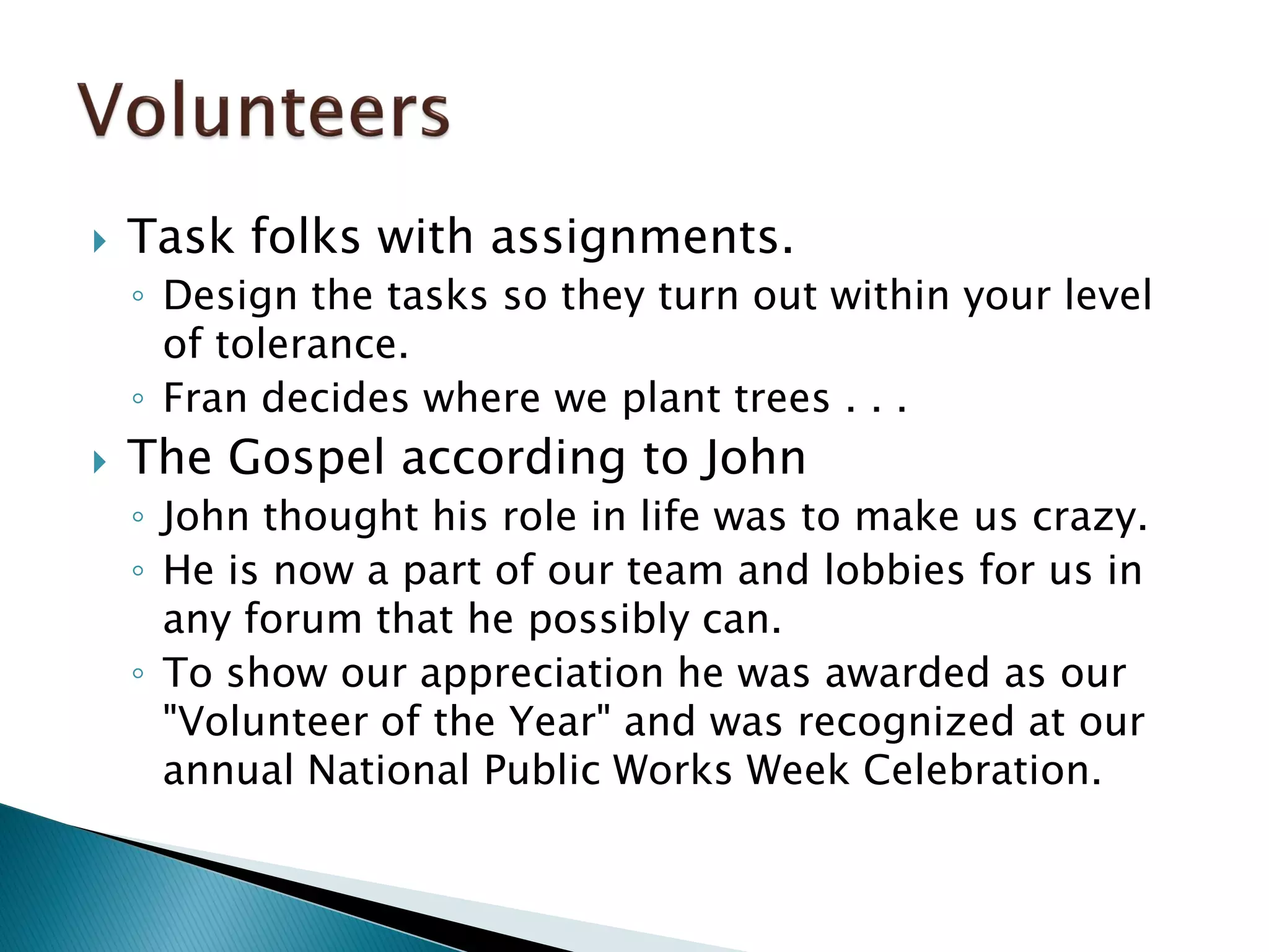  Task folks with assignments.
◦ Design the tasks so they turn out within your level
of tolerance.
◦ Fran decides where we plant trees . . .
 The Gospel according to John
◦ John thought his role in life was to make us crazy.
◦ He is now a part of our team and lobbies for us in
any forum that he possibly can.
◦ To show our appreciation he was awarded as our
"Volunteer of the Year" and was recognized at our
annual National Public Works Week Celebration.
 