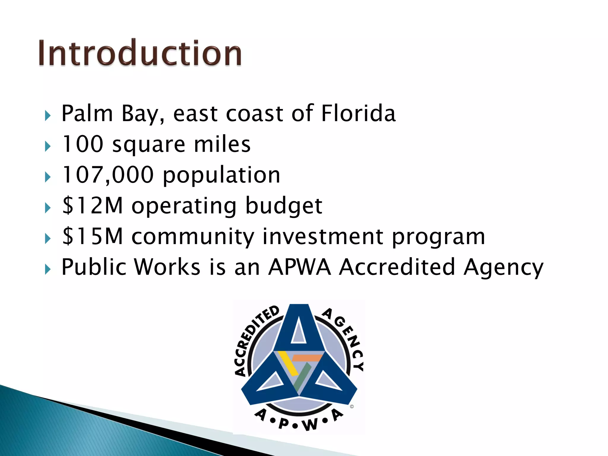  Palm Bay, east coast of Florida
 100 square miles
 107,000 population
 $12M operating budget
 $15M community investment program
 Public Works is an APWA Accredited Agency
 