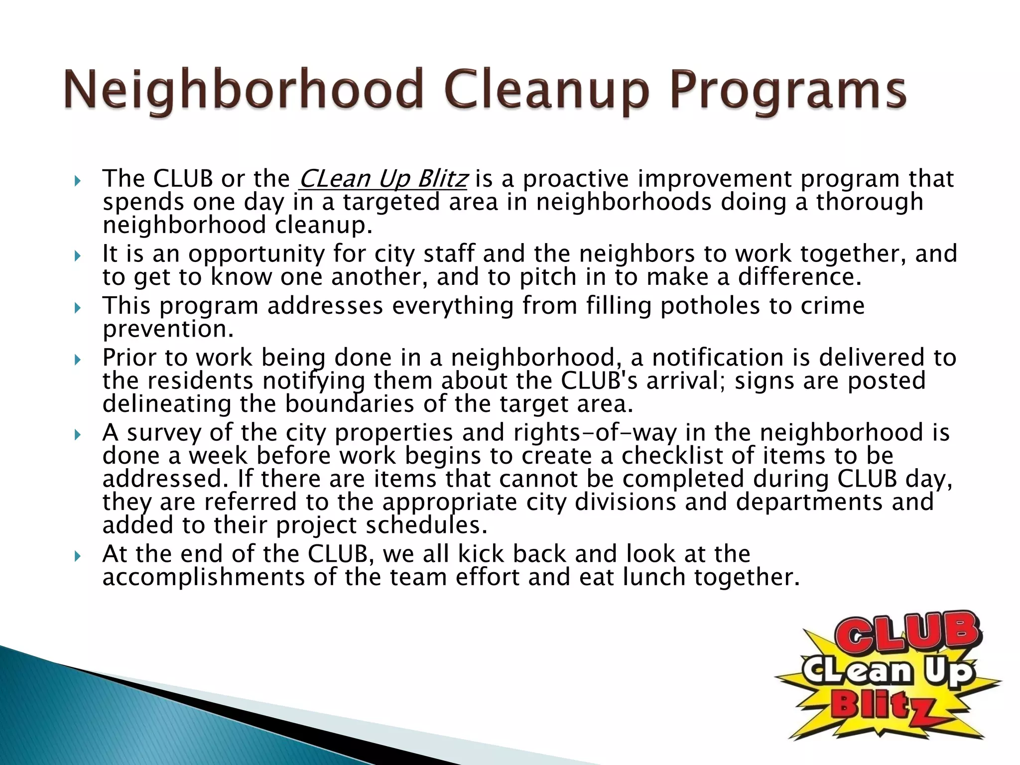  The CLUB or the CLean Up Blitz is a proactive improvement program that
spends one day in a targeted area in neighborhoods doing a thorough
neighborhood cleanup.
 It is an opportunity for city staff and the neighbors to work together, and
to get to know one another, and to pitch in to make a difference.
 This program addresses everything from filling potholes to crime
prevention.
 Prior to work being done in a neighborhood, a notification is delivered to
the residents notifying them about the CLUB's arrival; signs are posted
delineating the boundaries of the target area.
 A survey of the city properties and rights-of-way in the neighborhood is
done a week before work begins to create a checklist of items to be
addressed. If there are items that cannot be completed during CLUB day,
they are referred to the appropriate city divisions and departments and
added to their project schedules.
 At the end of the CLUB, we all kick back and look at the
accomplishments of the team effort and eat lunch together.
 