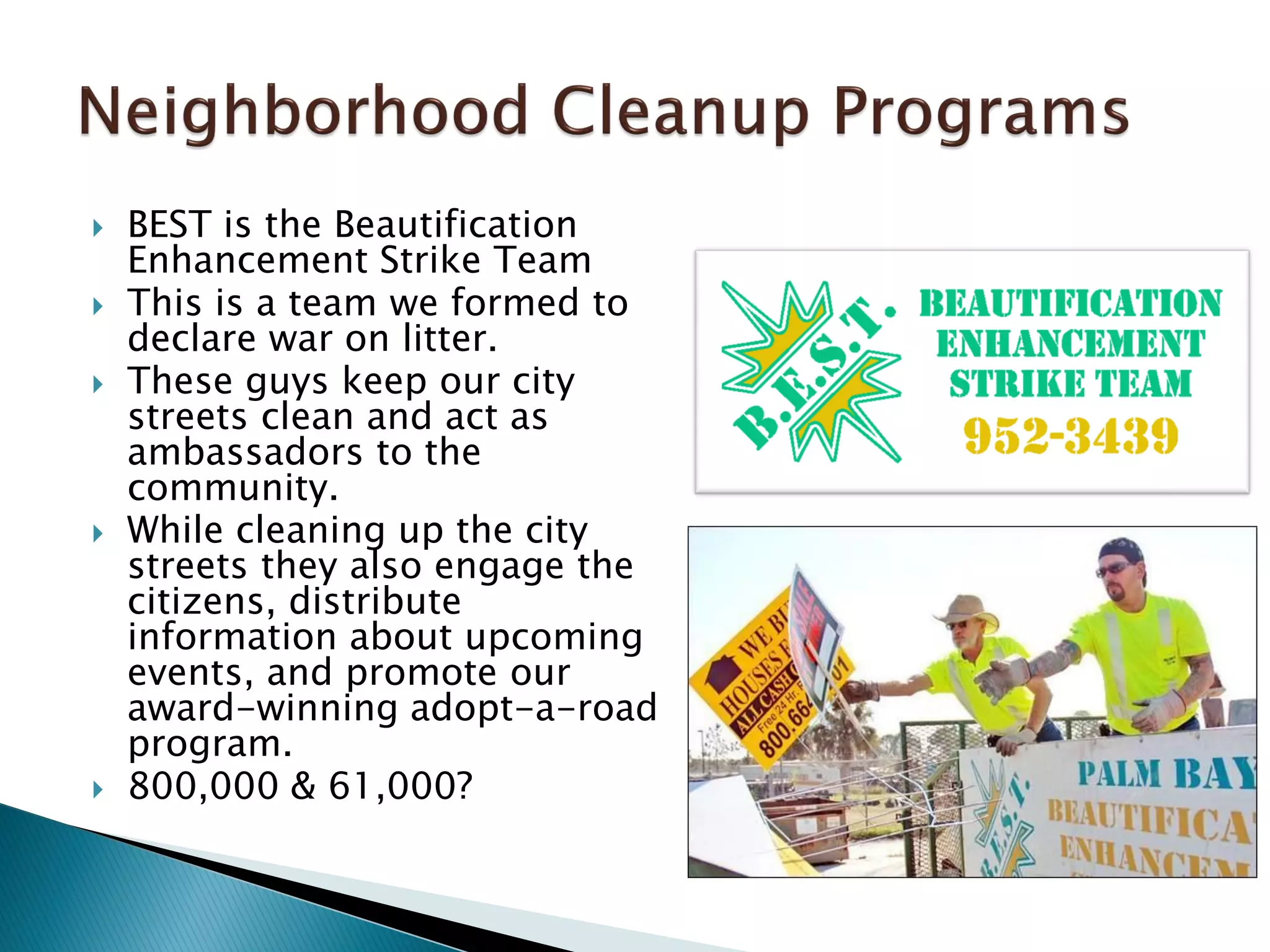  BEST is the Beautification
Enhancement Strike Team
 This is a team we formed to
declare war on litter.
 These guys keep our city
streets clean and act as
ambassadors to the
community.
 While cleaning up the city
streets they also engage the
citizens, distribute
information about upcoming
events, and promote our
award-winning adopt-a-road
program.
 800,000 & 61,000?
 