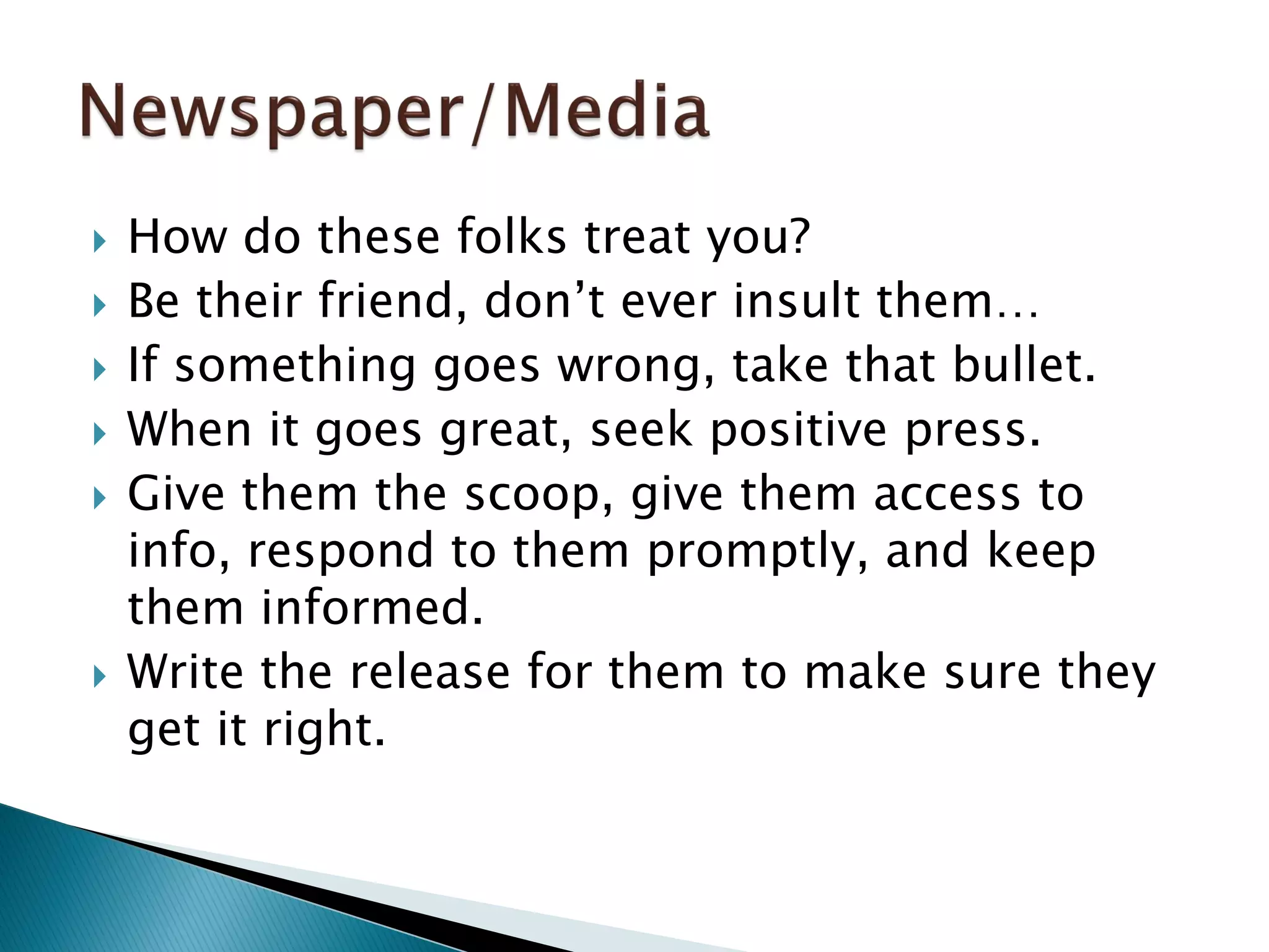  How do these folks treat you?
 Be their friend, don’t ever insult them…
 If something goes wrong, take that bullet.
 When it goes great, seek positive press.
 Give them the scoop, give them access to
info, respond to them promptly, and keep
them informed.
 Write the release for them to make sure they
get it right.
 