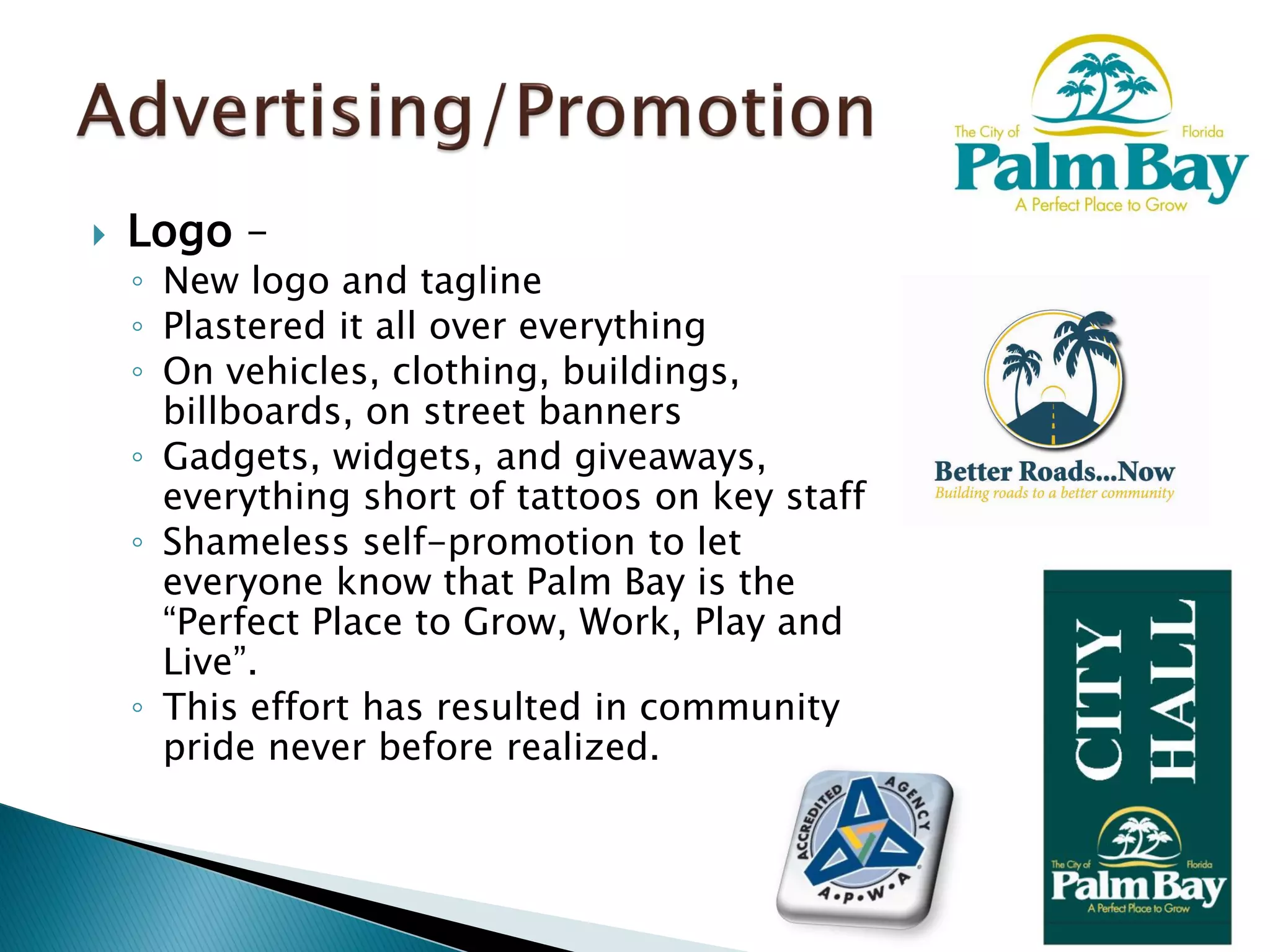  Logo –
◦ New logo and tagline
◦ Plastered it all over everything
◦ On vehicles, clothing, buildings,
billboards, on street banners
◦ Gadgets, widgets, and giveaways,
everything short of tattoos on key staff
◦ Shameless self-promotion to let
everyone know that Palm Bay is the
“Perfect Place to Grow, Work, Play and
Live”.
◦ This effort has resulted in community
pride never before realized.
 