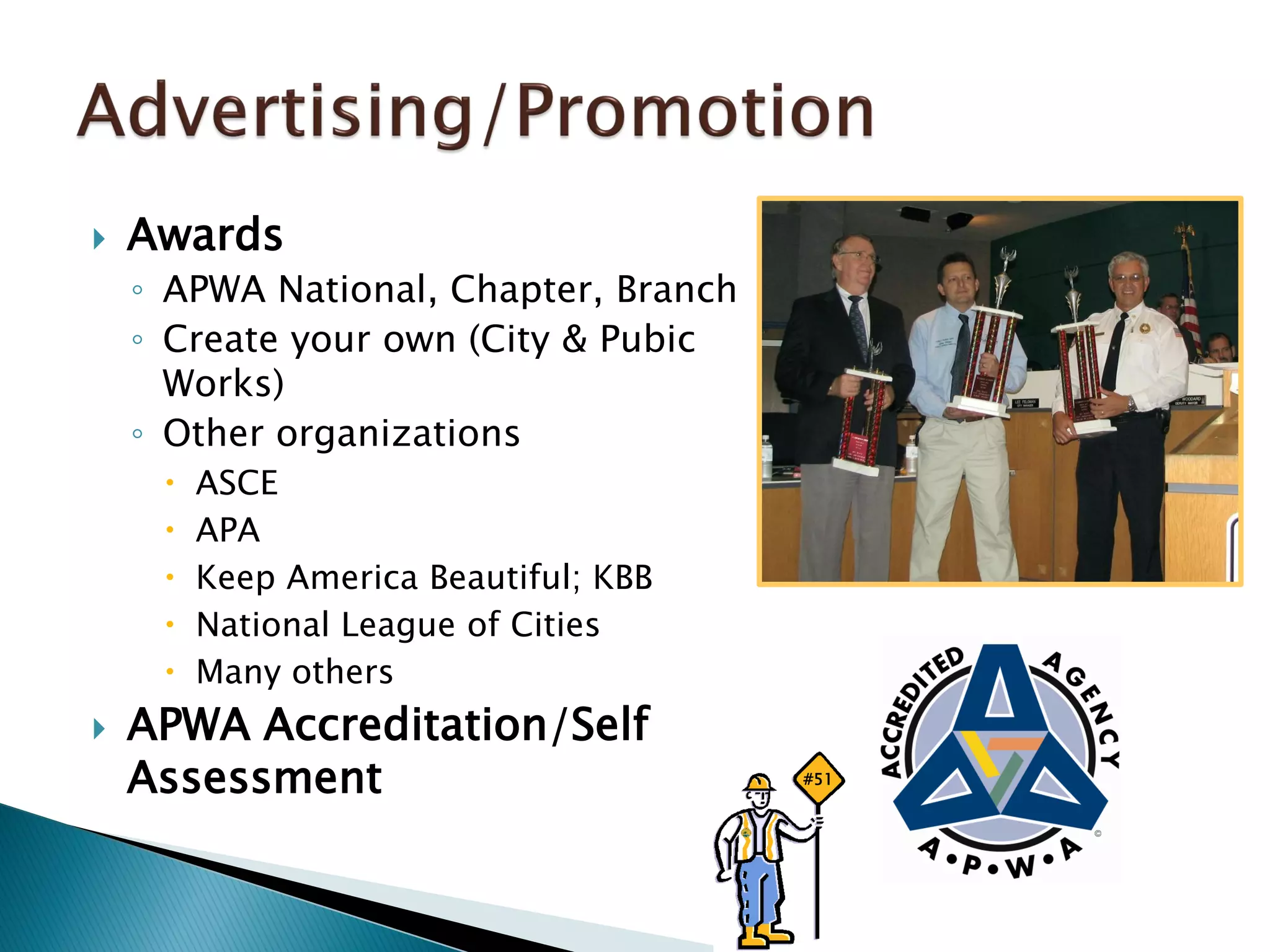  Awards
◦ APWA National, Chapter, Branch
◦ Create your own (City & Pubic
Works)
◦ Other organizations
 ASCE
 APA
 Keep America Beautiful; KBB
 National League of Cities
 Many others
 APWA Accreditation/Self
Assessment #51
 